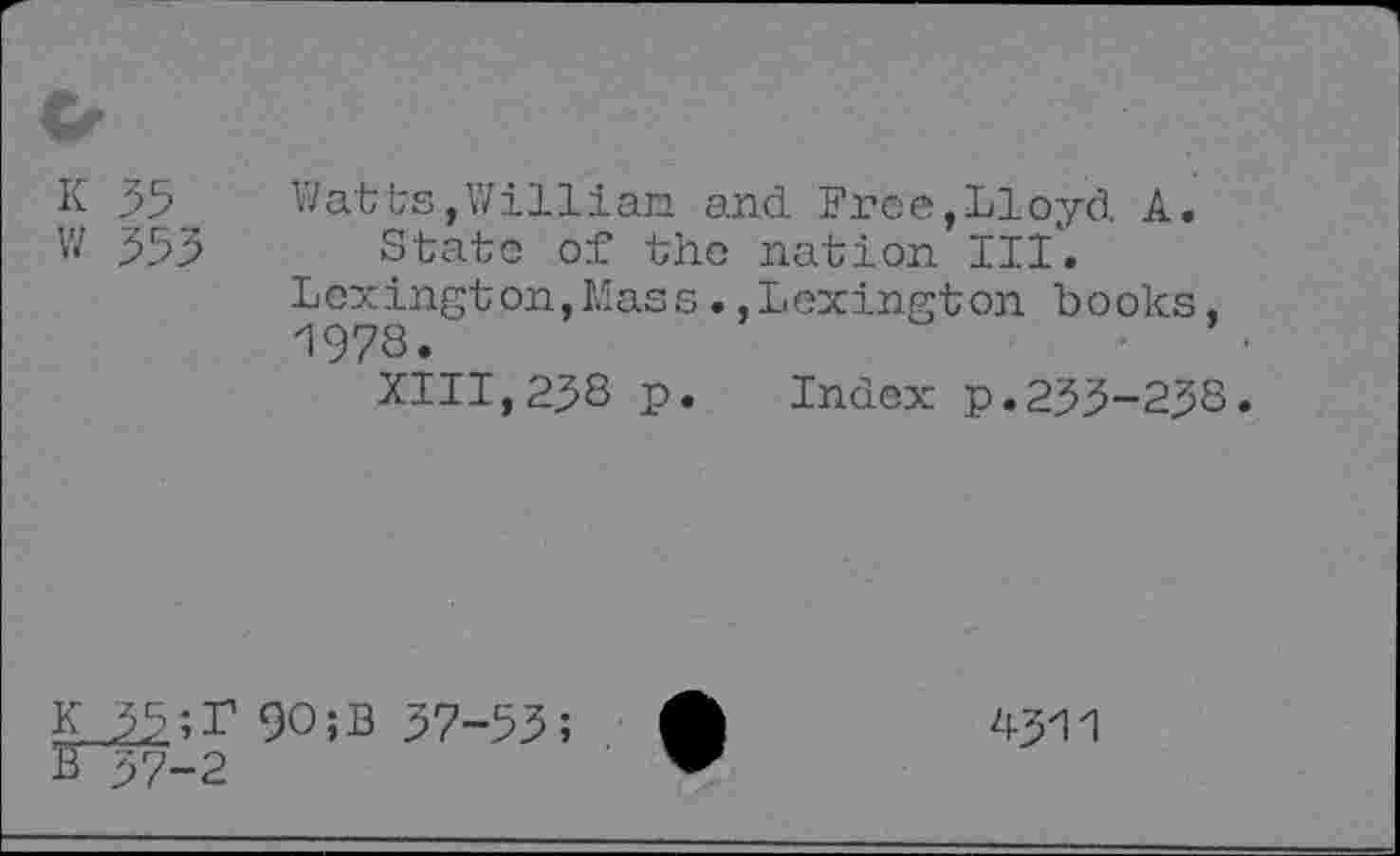 ﻿K 35 w 533
Watts,William and Free,Lloyd A.
State of the nation III.
Lexington,Mass.,Lexington books, 1978.
XIII,238 p. Index p.233-233.
9O;B 37-53;
0-2
4-511